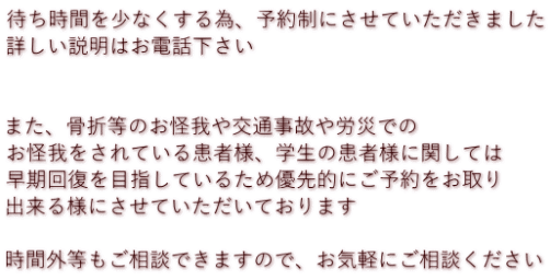 待ち時間を少なくする為、予約制にさせていただきました 詳しい説明はお電話下さい 　 　 また、骨折等のお怪我や交通事故や労災での お怪我をされている患者様、学生の患者様に関しては 早期回復を目指しているため優先的にご予約をお取り 出来る様にさせていただいております  時間外等もご相談できますので、お気軽にご相談ください